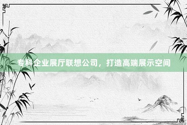 专科企业展厅联想公司，打造高端展示空间